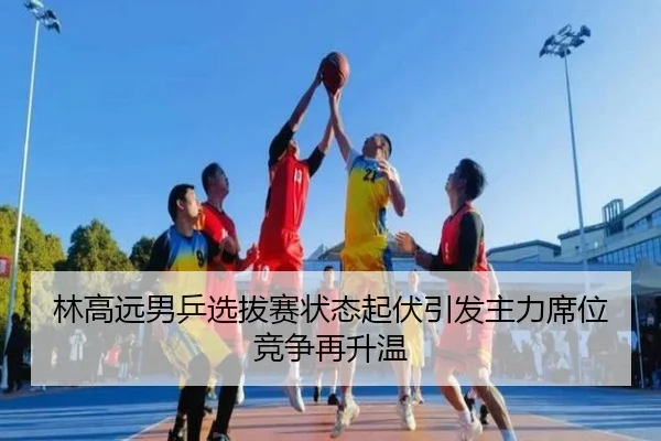 林高远男乒选拔赛状态起伏引发主力席位竞争再升温